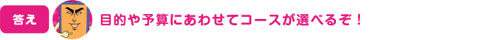 目的や予算にあわせてコースが選べるぞ！