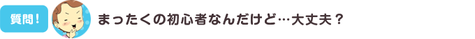 まったくの初心者なんだけど…大丈夫？