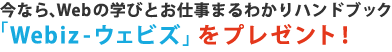 今なら、Webの学びとお仕事まるわかりハンドブック「Webiz-ウェビズ」をプレゼント！