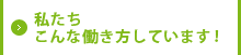 私たち、こんな働き方しています！