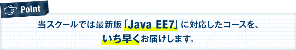当スクールでは最新版「Java EE7」に対応したコースを、いち早くお届けします。