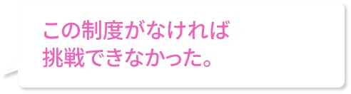 この制度がなければ挑戦できなかった。