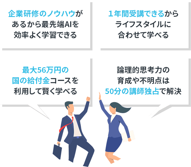 法人研修のノウハウで最先端AI分野も効率よく学習 企業研修で活躍するインストラクターから学べる 最大56万円の国の給付金コースを利用して賢く学べる 論理的思考力の育成や不明点は50分の講師独占で解決